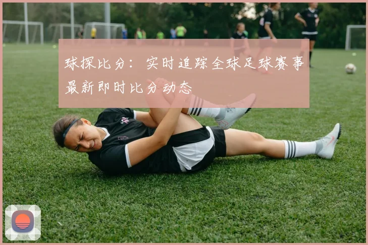 球探比分：实时追踪全球足球赛事最新即时比分动态