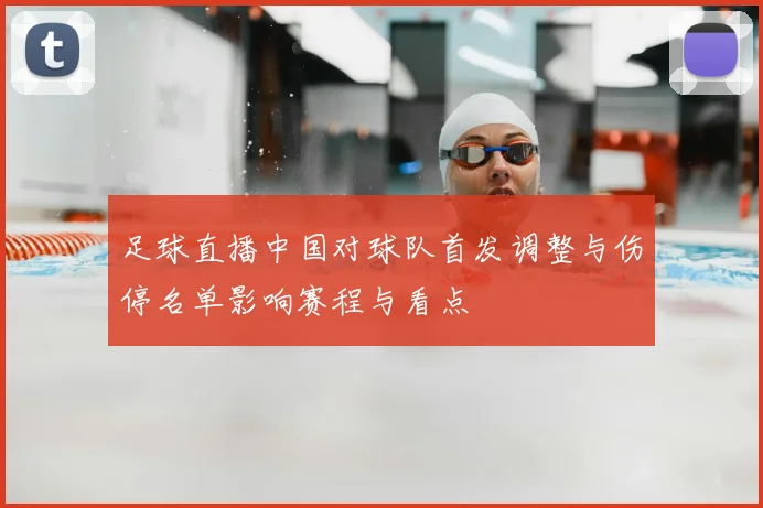 足球直播中国对球队首发调整与伤停名单影响赛程与看点