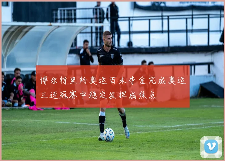 博尔特里约奥运百米夺金完成奥运三连冠赛中稳定发挥成焦点