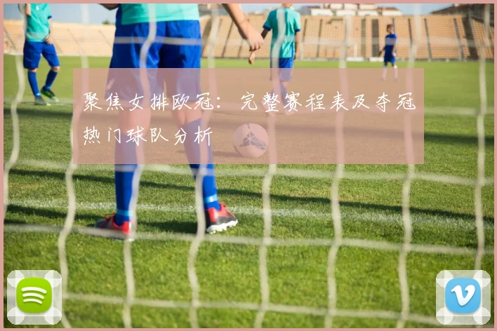 聚焦女排欧冠：完整赛程表及夺冠热门球队分析
