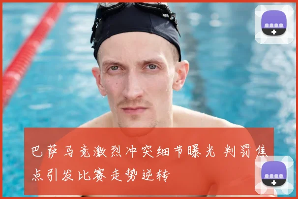 巴萨马竞激烈冲突细节曝光 判罚焦点引发比赛走势逆转