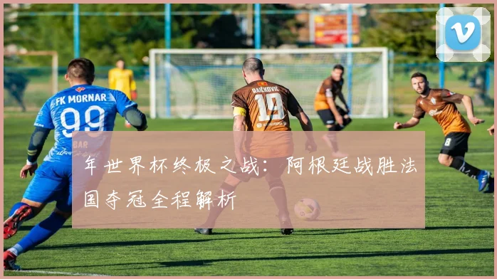 年世界杯终极之战：阿根廷战胜法国夺冠全程解析