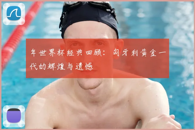 年世界杯经典回顾：匈牙利黄金一代的辉煌与遗憾